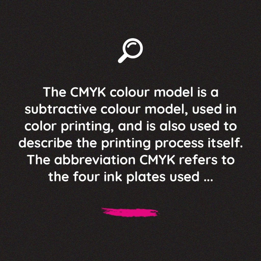 The CMYK colour model is a subtractive colour model, used in color printing, and is also used to describe the printing process itself.
The abbreviation CMYK refers to the four ink plates used..